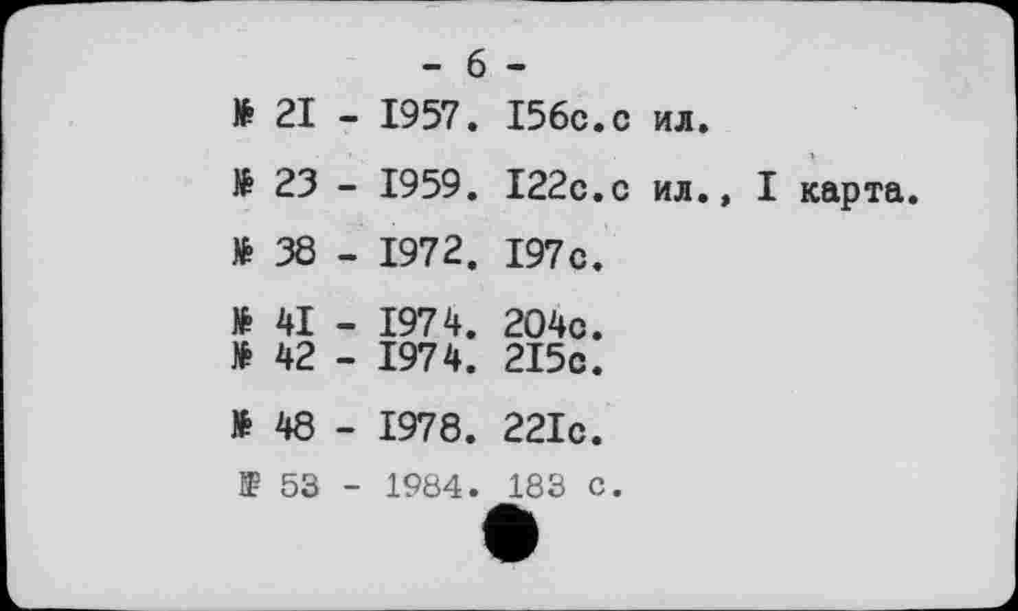 ﻿- 6 -
ft 21 - 1957. I56C.C ил.
ft 23 - 1959. I22C.C ил.»
I карта.
ft 38 - 1972. 197 c.
ft 41
ft 42
1974
1974
204c
2I5c
ft 48 - 1978. 221c.
53 - 1984. 183 C.